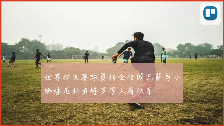 世界杯决赛球员转会传闻巴萨与小蜘蛛尼科劳塔罗等人有联系