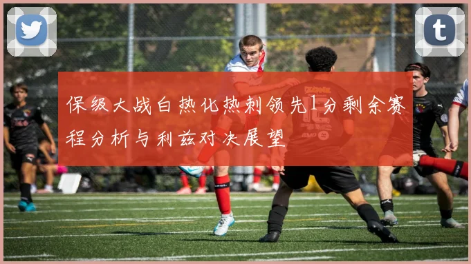 保级大战白热化热刺领先1分剩余赛程分析与利兹对决展望