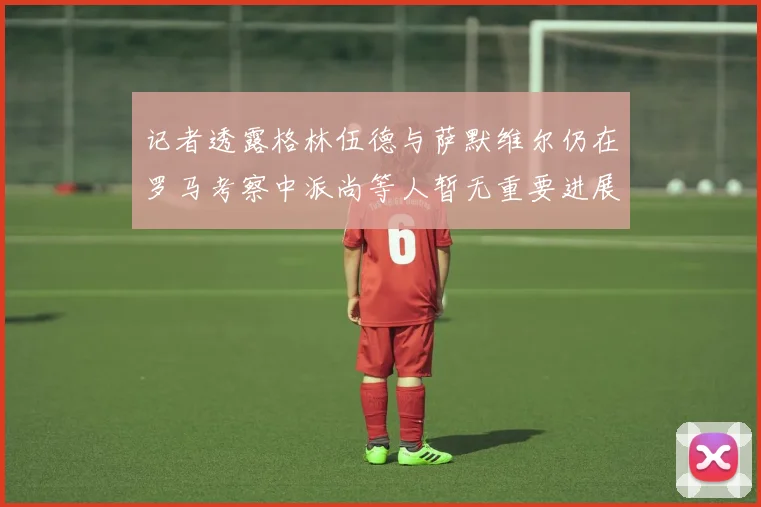 记者透露格林伍德与萨默维尔仍在罗马考察中派尚等人暂无重要进展消息