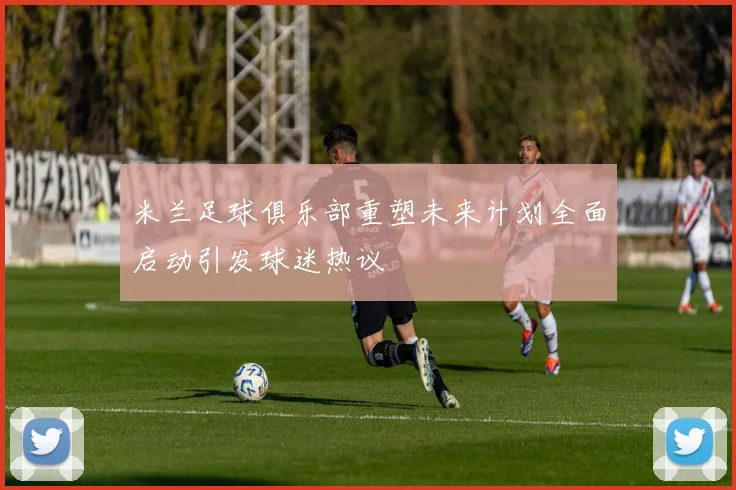 米兰足球俱乐部重塑未来计划全面启动引发球迷热议