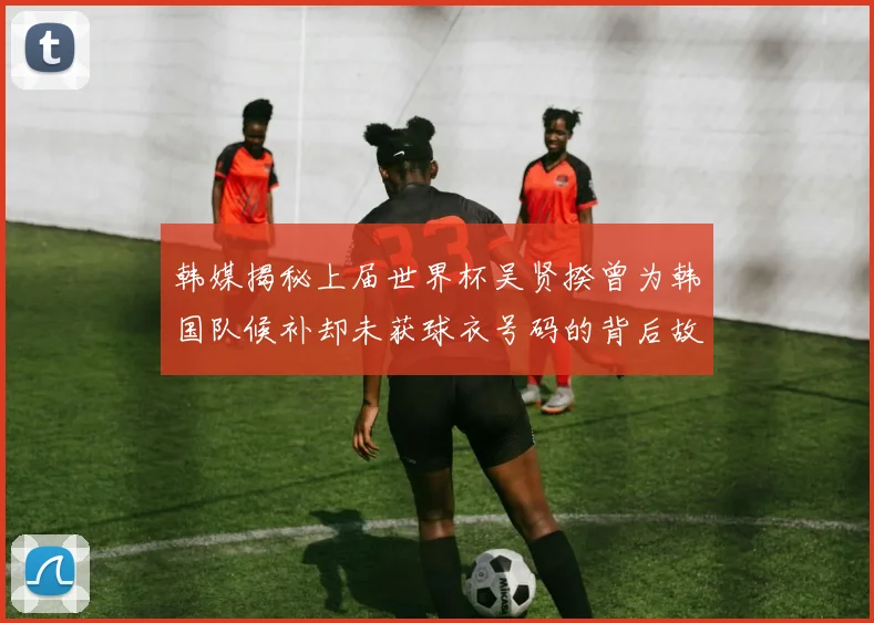 韩媒揭秘上届世界杯吴贤揆曾为韩国队候补却未获球衣号码的背后故事
