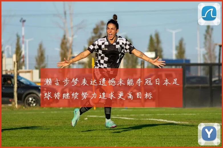 濑古步梦表达遗憾未能夺冠日本足球将继续努力追求更高目标