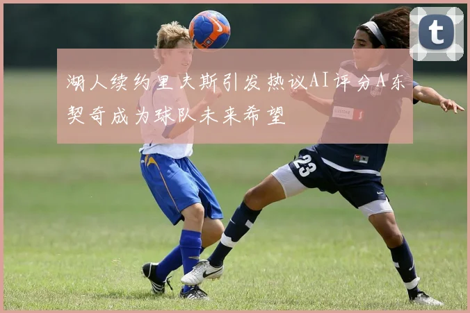 湖人续约里夫斯引发热议AI评分A东契奇成为球队未来希望