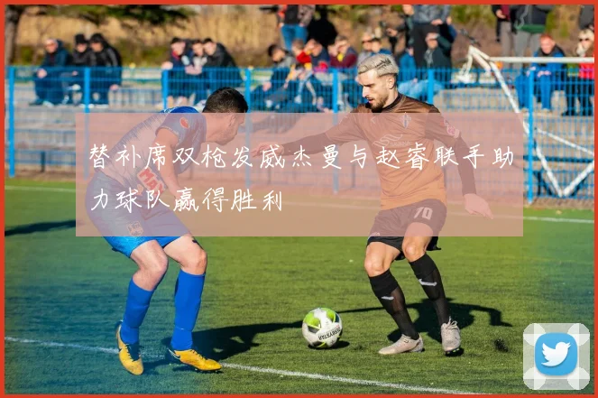 替补席双枪发威杰曼与赵睿联手助力球队赢得胜利