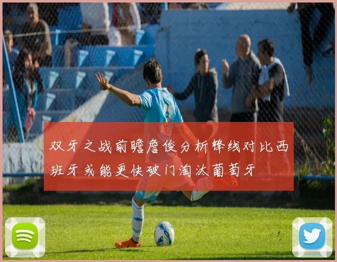 双牙之战前瞻詹俊分析锋线对比西班牙或能更快破门淘汰葡萄牙
