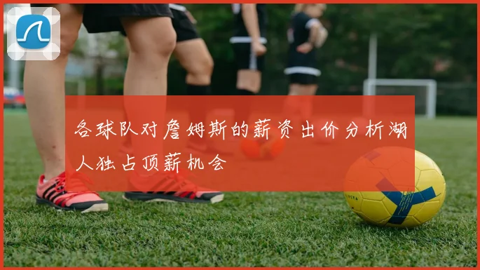 各球队对詹姆斯的薪资出价分析湖人独占顶薪机会