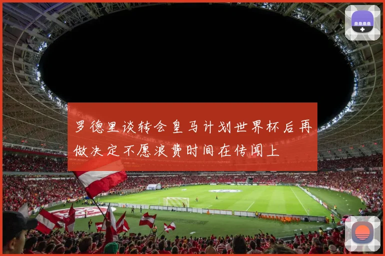 罗德里谈转会皇马计划世界杯后再做决定不愿浪费时间在传闻上