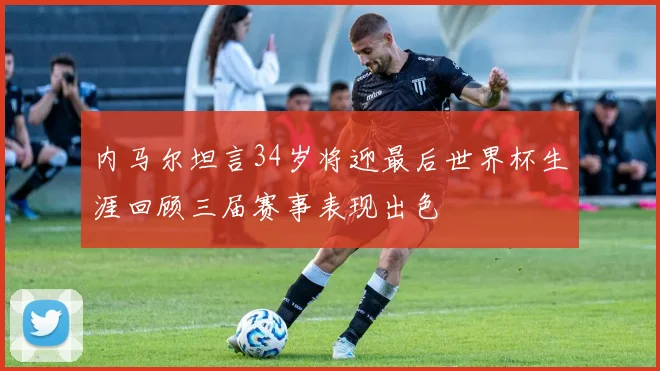 内马尔坦言34岁将迎最后世界杯生涯回顾三届赛事表现出色