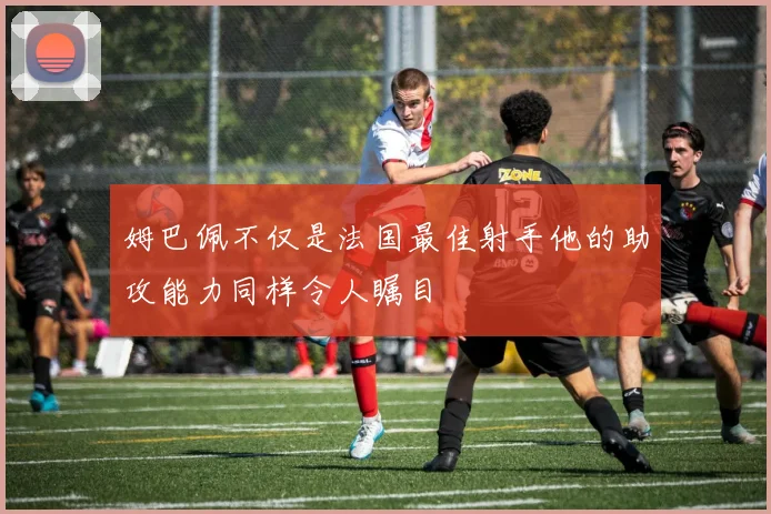 姆巴佩不仅是法国最佳射手他的助攻能力同样令人瞩目