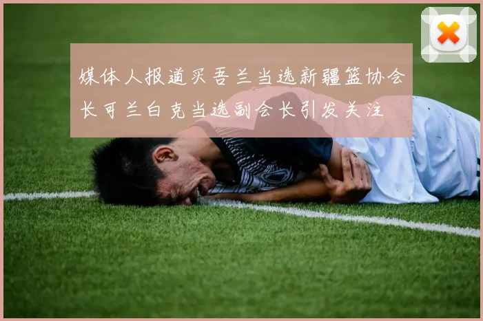 媒体人报道买吾兰当选新疆篮协会长可兰白克当选副会长引发关注