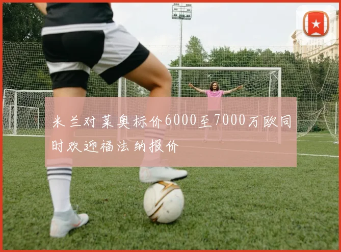 米兰对莱奥标价6000至7000万欧同时欢迎福法纳报价