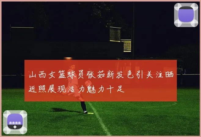 山西女篮球员张茹新发色引关注晒近照展现活力魅力十足