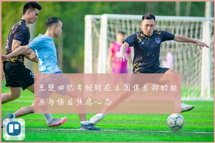 王楚回忆年轻时在法国俱乐部的经历与伤后焦虑心态