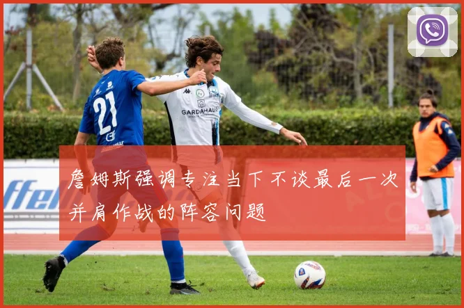 詹姆斯强调专注当下不谈最后一次并肩作战的阵容问题
