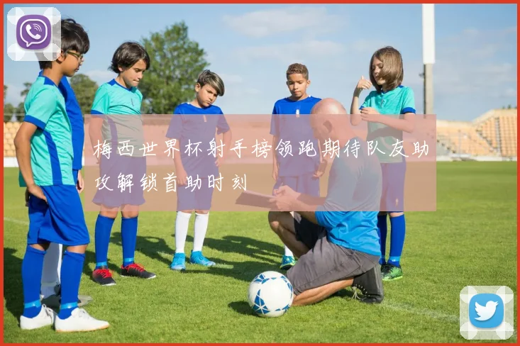 梅西世界杯射手榜领跑期待队友助攻解锁首助时刻