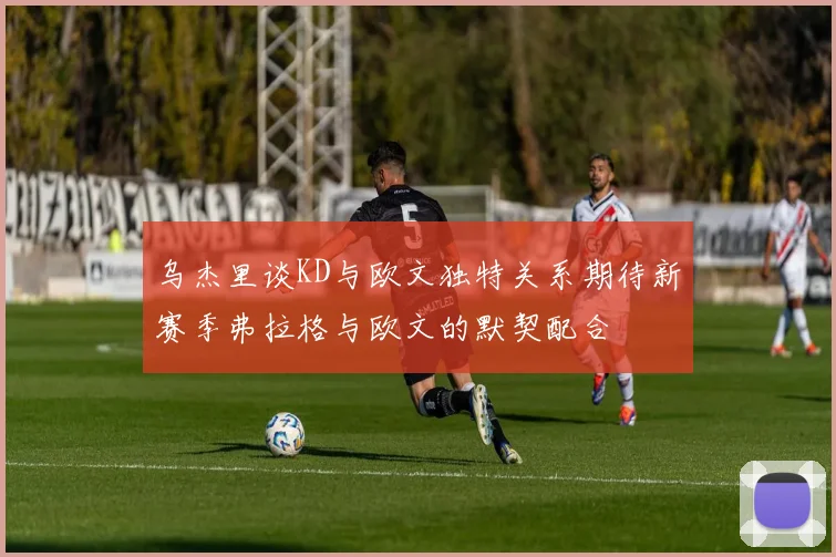 乌杰里谈KD与欧文独特关系期待新赛季弗拉格与欧文的默契配合