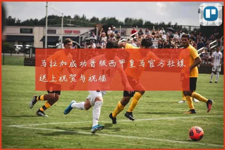 马拉加成功晋级西甲皇马官方社媒送上祝贺与祝福