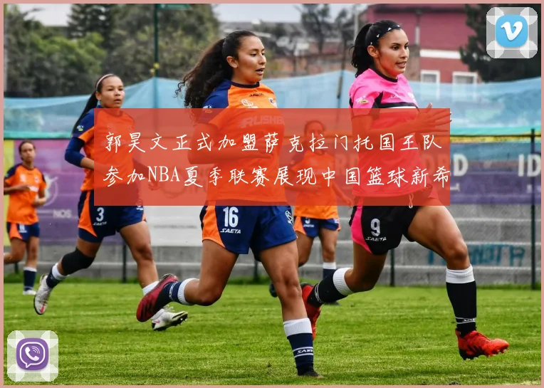 郭昊文正式加盟萨克拉门托国王队参加NBA夏季联赛展现中国篮球新希望