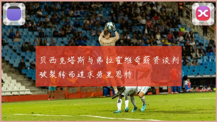 贝西克塔斯与弗拉霍维奇薪资谈判破裂转而追求劳里恩特