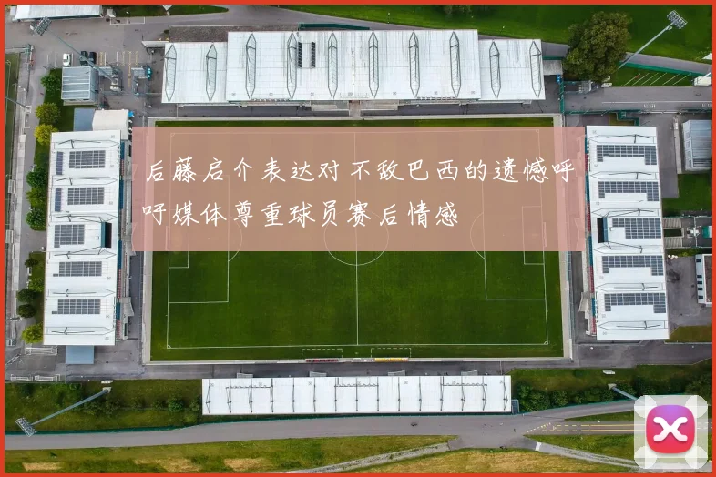 后藤启介表达对不敌巴西的遗憾呼吁媒体尊重球员赛后情感
